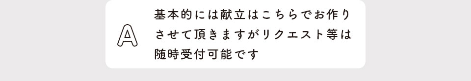 基本的には献立はこちらでお作りさせて頂きますがリクエスト等は随時受付可能です