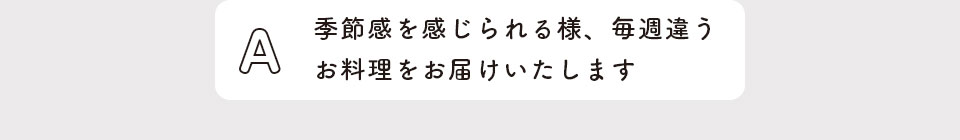 季節感を感じられる様、毎週違うお料理をお届けいたします