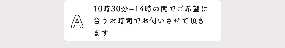 10時30分〜14時の間でご希望に合うお時間で伺いさせて頂きます