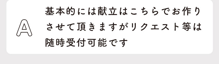 基本的には献立はこちらでお作りさせて頂きますがリクエスト等は随時受付可能です