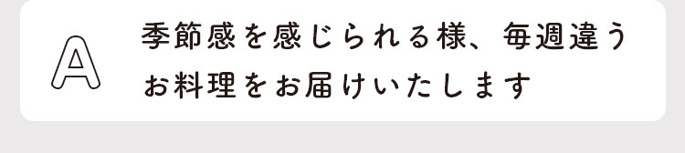 季節感を感じられる様、毎週違うお料理をお届けいたします