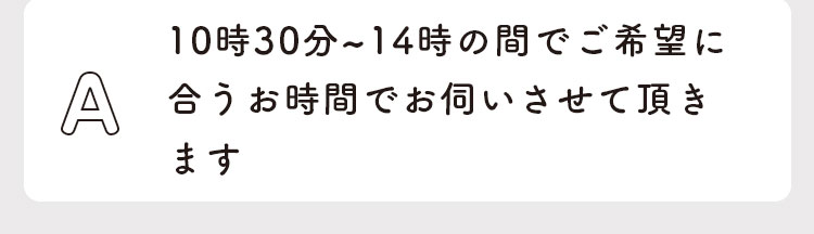 10時30分〜14時の間でご希望に合うお時間で伺いさせて頂きます